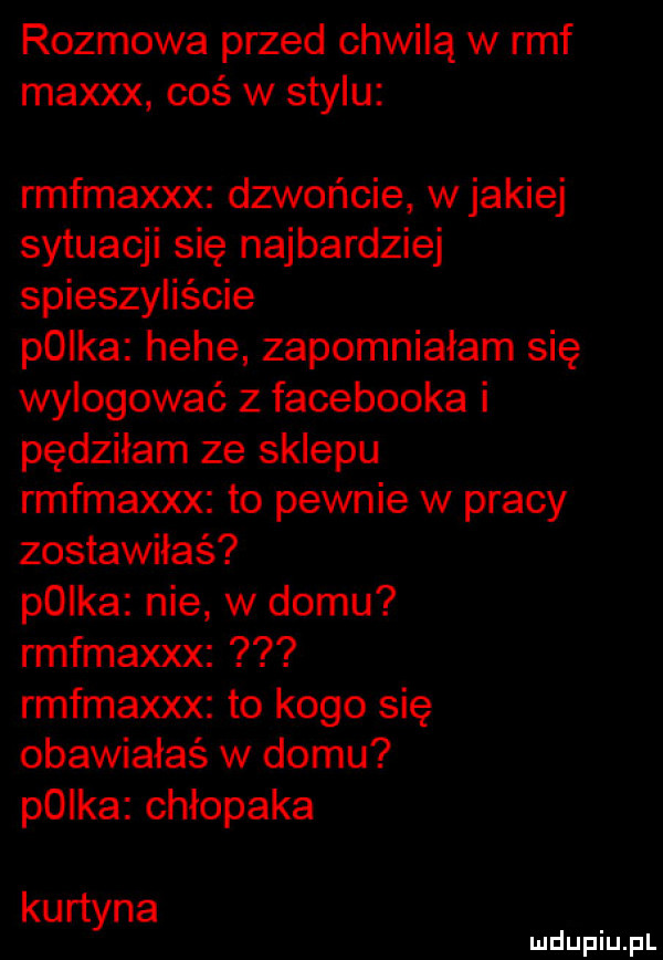 rozmowa przed chwilą w rmf maxxx coś w stylu rmfmaxxx dzwońcie wjakiej sytuacji się najbardziej spieszyliście plika hebe zapomniałam się wylogować z facebooka i pędziłam ze sklepu rmfmaxxx to pewnie w pracy zostawiłeś plika nie w domu rmfmaxxx rmfmaxxx to kogo się obawiałaś w domu p  ka chłopaka ku rtyna