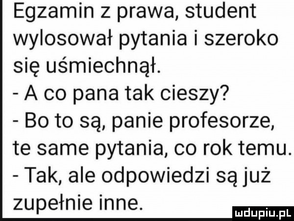 egzamin z prawa student wylosował pytania i szeroko się uśmiechnął. a co pana tak cieszy bo to są panie profesorze te same pytania co rok temu. tak ale odpowiedzi są już zupełnie inne