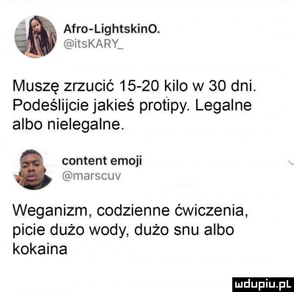 afro lig htskino. laskary muszę zrzucić       kilo w    dni. podeślijcie jakieś protipy. legalne albo nielegalne. content emoji marscuv weganizm codzienne ćwiczenia picie dużo wody dużo snu albo kokaina ludu iu. l