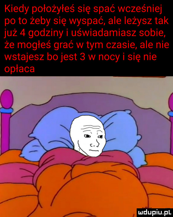 kiedy położyłeś się spać wcześniej po to żeby się wyspać ale leżysz tak już   godziny i uświadamiasz sobie że mogłeś grać wtem czasie ale nie wstajesz bo jest   w nocy i się nie opłaca