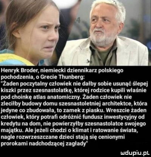 henryk bruder niemiecki dziennikarz polskiego pochodzenia o grecie thunbelg. żaden paczy lajny człowiek nie dalby sobie usunąć ślepej kiszki przez szesnastolaike które rodzice kupali wiośnie pod choinkę atlas anatomiczny. żaden czlowiek nie zledlby budowy domu szesnastoletnia architekta która iedyne eo zbudowała to zamek z piasku. wreszcie żaden czlowiek który pot fl odróżnić fundusz inwestycyjny od kredytu na dom nie powierzyłby szesnastolatce swojego majątku. ale jeżeli chodzi o klimat i ratowanie świata nagle rozwrzeszczane dzieci stają się cenionymi prorokami nadchodzącej zaglady