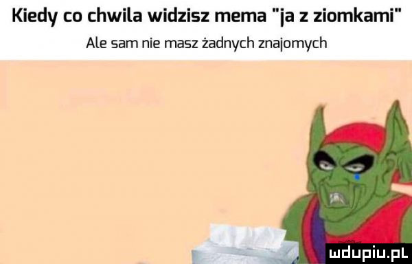 kiedy co chwila widzisz mema ia z ziomkami ale sam nie masz żadnych znajomych