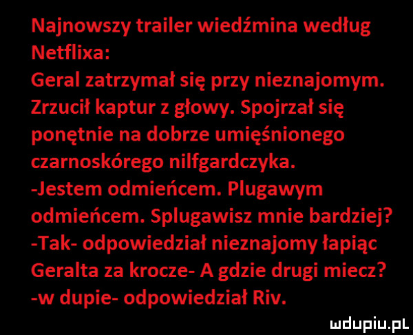 najnowszy trailer wiedźmina według netflixa góral zatrzymał się przy nieznajomym. zrzucił kaptur z głowy. spojrzał się ponętnie na dobrze umięśnionego czarnoskórego nilfgardczyka. jestem odmieńcem. plugawym odmieńcem. splugawisz mnie bardziej tak odpowiedział nieznajomy łapiąc geralda za krocze a gdzie drugi miecz w dupie odpowiedział rtv