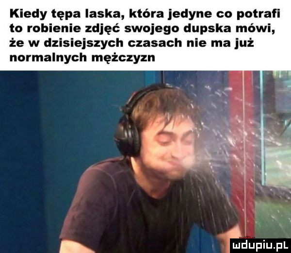 kiedy tępa laska która jedyne co potrafi to robienie zdjęć swojego dupska mówi że w dzisiejszych czasach nie ma już normalnych mężczyzn
