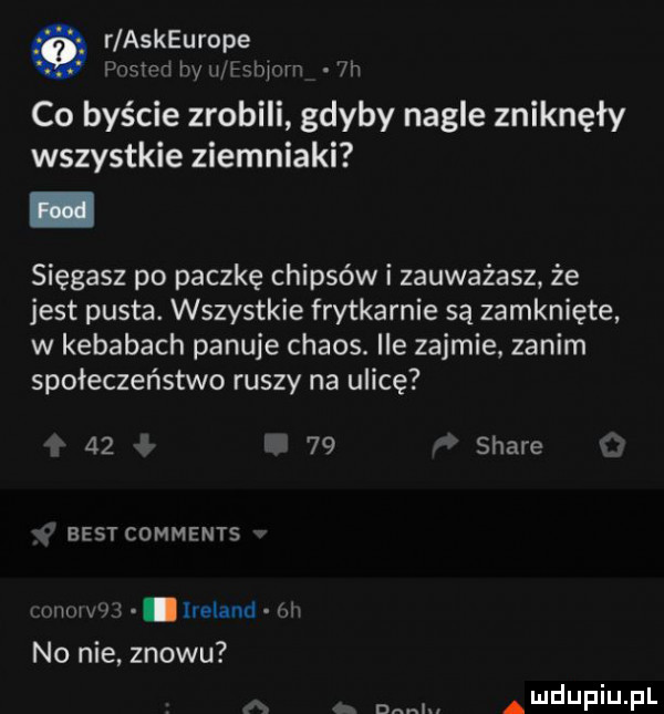 r askeurope famed w mwmw vn co byście zrobili gdyby nagle zniknęły wszystkie ziemniaki sięgasz po paczkę chipsów i zauważasz że jest pusta. wszystkie frytkarnie są zamknięte w kebabach panuje chaos. ile zajmie zanim społeczeństwo ruszy na ulicę       stare best comments mew. ireland rm no nie. znowu a u lu iu l adm