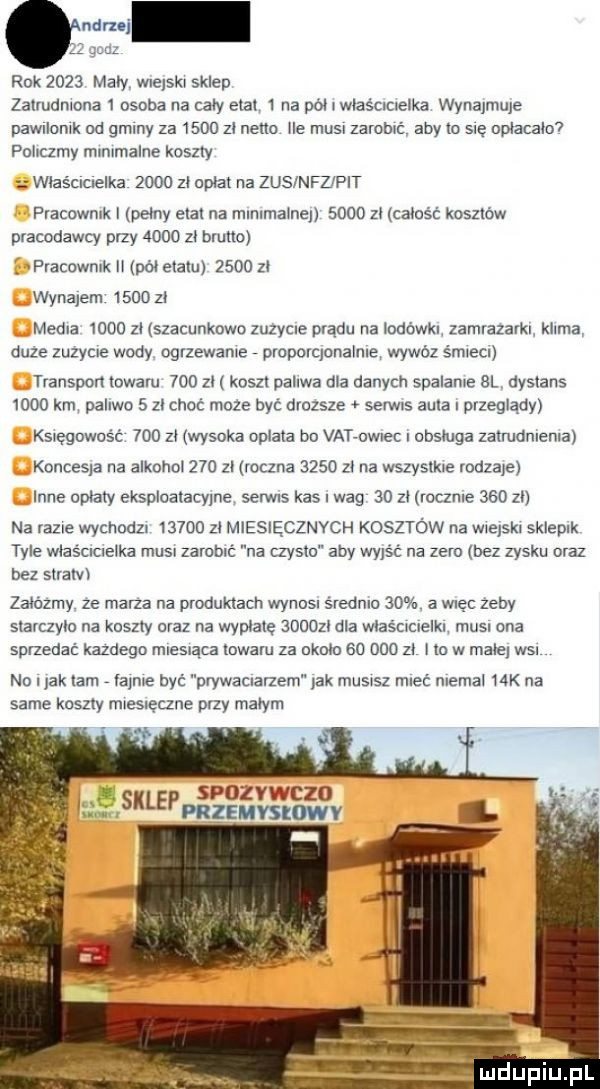 nru gm rok      mary wiejski skl-u zalmdmona   osoba na cary etat   na pół i wlaścictelka wynajmuje pawllomk dd gminy za      zł netto he musi zarobki aby to sle optacatov pdlrczmy mmlmalne koszty właśclclelka      zl oplat na zusinfz pit pracowmk peony ela na rnrnrrnarnen      zt całość kosztów pracodawcy przy      za bruno j fraedwnrk pół etatu      za wynajem      zl media      zl szacunkowo zuzycle prądu na iodóka zamrazarkl klema duze zuzycre wody ogrzewane proporqonalnre wywóz smrecr transport trwam     zł koszt potrwa dla danych spalane bl dystans      km paliwo   zl choć moze być drozsze serwis aura przeglądy ks ęgowcs ć     z wysoka oplata bu vat owiec i obsluga zatrudnrenra koncesja na alkohol     zl roczna      za na wszystkie rodzaje inne opiaty eksploatacyjne serwis kas wag    zl rocznie     zn na razie wychodz       zl miesięcznych kosztów na włejśkl sklepik tyle wlaśclclelka musi zarobić na czysto aby wyjść na zeru bez zysku oraz bez straw zaodzrny ze marza na produktach wynusr średnio    a więc zeby slarczylo na koszty oraz na wymaję     zt dla wlasercrelkt musl ona sprzedać kazdego mresrąea trwam za okołu so     zt co w małe wal nd i jak tam a nie być pwwacnanem yak musisz mleć niemal   k na same knszly miesierzne przy małym i sio v c   ś sklengsfqv o vv