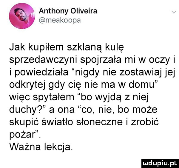 anthony oliveira meakoopa jak kupiłem szklaną kulę sprzedawczyni spojrzała mi w oczy i i powiedziała nigdy nie zostawiaj jej odkrytej gdy cię nie ma w domu więc spytałem bo wyjdą z niej duchy a ona co nie bo może skupić światło słoneczne i zrobić pożar. ważna lekcja. ludu iu. l