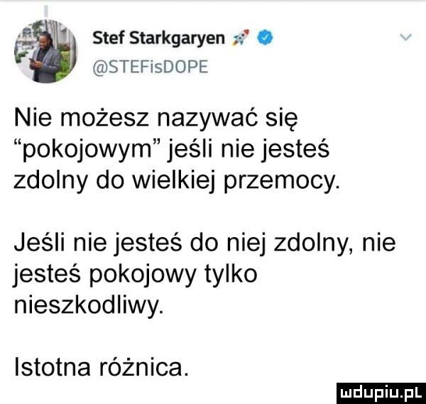 l x stef starkgaryen o stefisdope nie możesz nazywać się pokojowym jeśli nie jesteś zdolny do wielkiej przemocy. jeśli nie jesteś do niej zdolny nie jesteś pokojowy tylko nieszkodliwy. istotna różnica