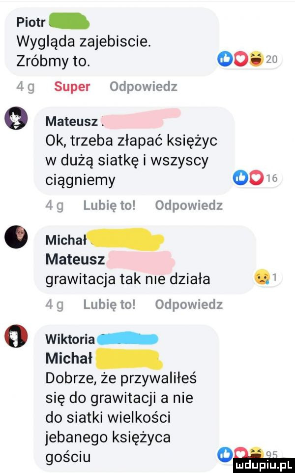 piotr wygląda zajebiscie. zróbmy to.       fig super odpowiedz   mateusz. ok trzeba złapać księżyc w dużą siatkę i wszyscy ciągniemy    lubię to odpowiedz. michal mateusz grawitacja tak nie działa lubię to odpowiedz o wiktoria michał dobrze że przywaliłeś się do grawitacji a nie do siatki wielkości jebanego księżyca gościu