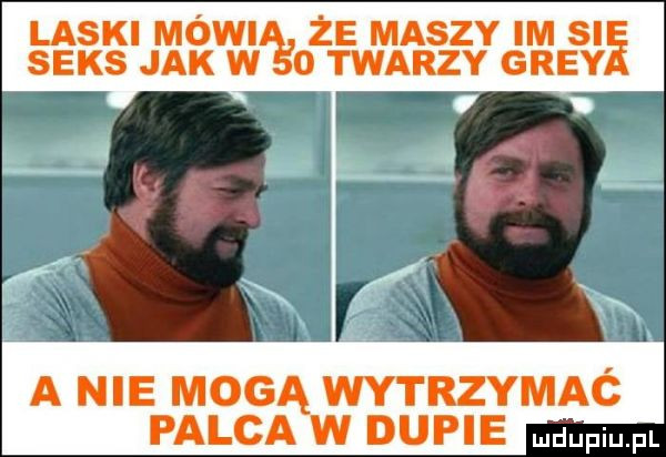 laski mówil że maszy im si seks jak w o twarzy gray a nie mogą wytrzymaó palca w dupie