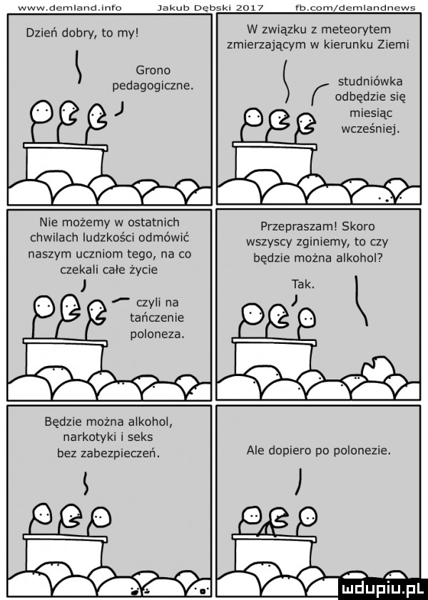 www dcmlaldenlo inkub dcbskl     m cam aemiznoimws dzień dobry to my grono pedagogiczne. w związku z meteorytem zmienającvm w kierunku ziemi studniówka odbędzie się miesiąc wcześniej. nie możemy w ostatnich chwilach ludzkości odmówić naszym uczniom tego na co czekali cale zydle czyli na tańczenie poloneza. przepraszam skoro wszyscy zginiemy to czy będzie można alkohol będzie mozna alkohol narkotyki i seks bez zabezpieczeń