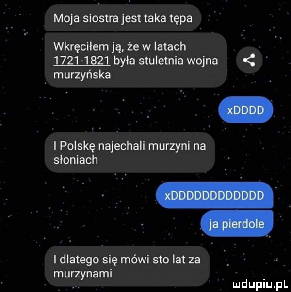 moja siostra jest taka tępa wkręciłem ją że w latach mm byla stuletnia wojna murzyńska polskę najechali murzyni na słomach i dlatego się mówi sto lat za mu nami rzy