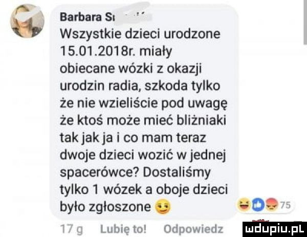 p barbara s w wszystkie dzieci urodzone            r. miały obiecane wózki z okazji urodzin radia szkoda tylko że nie wsieliście pod uwagę że ktoś może mieć bliźniaki tak jakla i co mam teraz dwoje dzieci wozić wrednej spacerówce dostaliśmy tylko l wózek a oboje dzieci było zgłoszone. o v i lubie to odpomedz