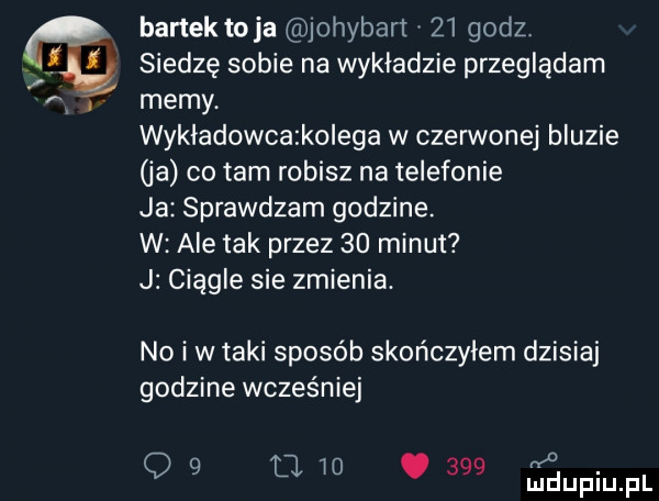 bartek toja johybart    godz. siedzę sobie na wykladzie przeglądam memy wykładowcatkolega w czerwonej bluzie ja co tam robisz na telefonie ja sprawdzam godzine. w ale tak przez    minut j ciągle sie zmienia. no i w taki sposób skończyłem dzisiaj godzine wcześniej o q   li
