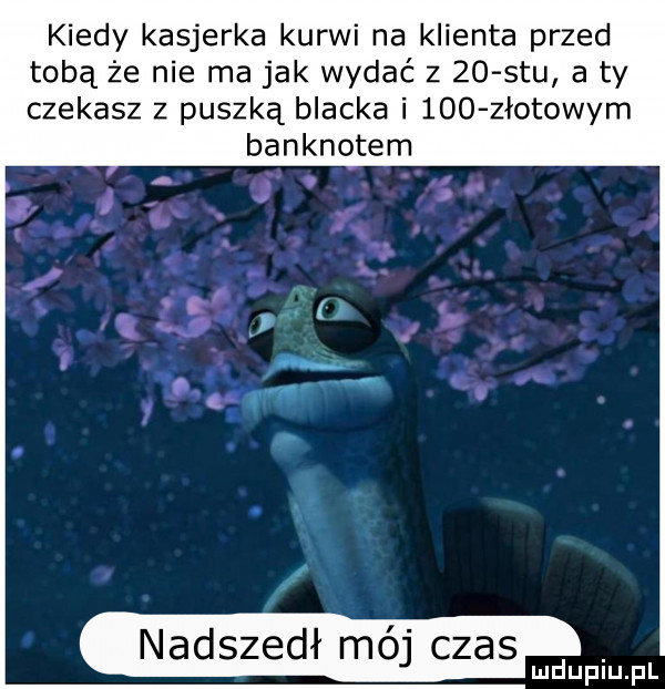kiedy kasjerka kurwi na klienta przed tobą że nie ma jak wydać z    stu a ty czekasz z puszką blacka i     złotowym banknotem nadszedł mój czas. mduplu pl