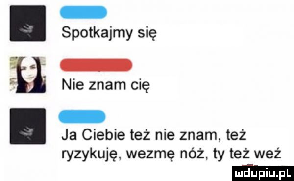 spotkajmy się. i nie znam cię ja ciebie też nie znam też ryzykuję wezmę nóż ty też waż