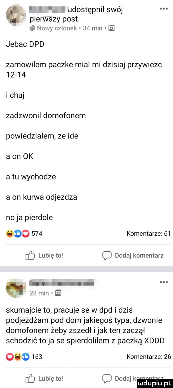 udostean swój pierwszy post. nowy czlonek    mm e x jebac dpd zamowilem paczke mial mi dzisiaj przywiezc       i chuj zadzwonil domofonem powiedzialem ze ide a on ok atu wychodze a on kurwa odjezdza no ja pierdole oo     komentarze    b lunięto d dodaj komentarz a    min el skumajcie to pracuje se w dpd i dziś podjeżdżam pod dom jakiegoś typa dzwonie domofonem żeby zszedł i jak ten zaczął schodzić to ja se spierdoiilem z paczką xddd         komentarze    ﬂ mduplu pl