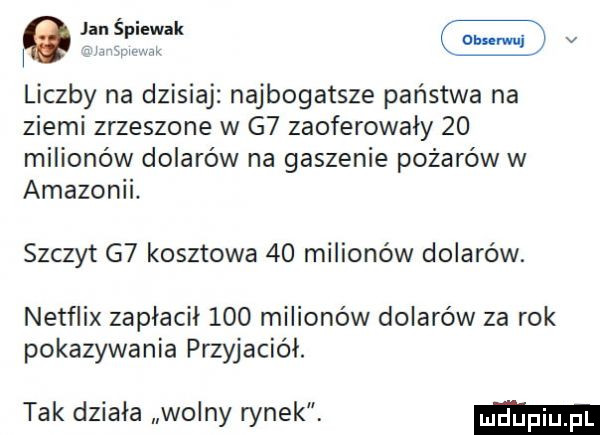 jan splewek  mm v liczby na dzisiaj najbogatsze państwa na ziemi zrzeszone w g  zaoferowały    milionów dolarów na gaszenie pożarów w amazonii. szczyt g  kosztowa    milionów dolarów. netflix zapłacił     milionów dolarów za rok pokazywania przyjaciół. tak działa wolny rynek