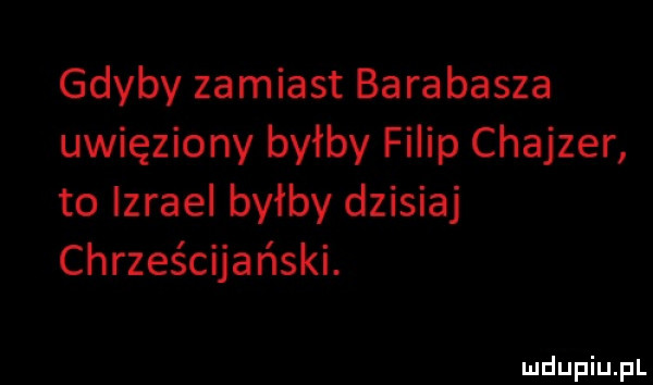 gdyby zamiast barabasza uwięziony byłby filip chajder to izrael byłby dzisiaj chrześcijański