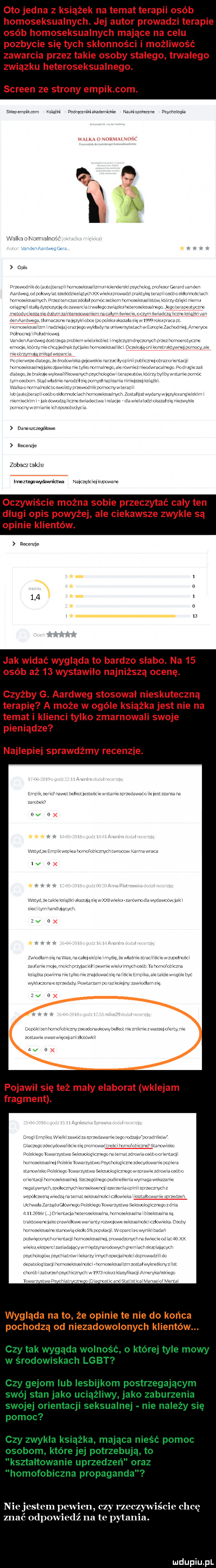 oto jedna z książek na temat terapii osób homoseksualnych. jej autor prowadzi terapie osób homoseksualnych mające na celu pozbycie się tych skłonności i możliwość zawarcia przez takie osoby stalego. trwalego zwiazku heteroseksualnego. screen ze strony empik com. skiederur ikeam mam dadręunikiakademickie naukiwmwne mychaiwqia g n u hak va nelm i anker ardwngera om mjnhiw m nw mm w. nxx ekur w acz radl liw wulnmsw mat w eiummo alsięrezwykz www recenzje zobacz także inneztegnwvdawnkiwa najczęścielkupoware oczywiście można sobie przeczytać cały ten długi opis powyżej ale ciekawsze zwykle są opinie klientów. emme     jak widać wygląda to bardzo słabo. na    osób aż    wstawiła najniższą ocenę. czyżby g. aardweg stosował nieskuteczna terapię a może w ogóle książka jest nie na temat i klienci tylko zmarnowali swoje pieniądze najlepiej sprawdźmy recenzje. eur eervć iawelżelkouesteśc wstar equezawacu eleslzzansaia mak. odo w   ze emma ea hurwrobmzwchb olov mm. vica ido wa lube jag ukaznaavę. o lw j u zz cwmciwydincéwka x mm mcałzleku mus  w. mocc dm vremmev eiumn lgv      diw na m won mpiaąie krew e dyi wk nw m p. abakankami w vawvrﬂamrvf  vo rm w vrfotvw ym rm monawmwtdmk m. mm w zosia euwemęcmmzkuwkw aaa pojawił się też mały elab at wklejam fragment. wyglada nato że opinie te nie do końca pochodzą od niezadowolonych klientów. niejestem pewien czy zoczy znać odpowiedź na te tania