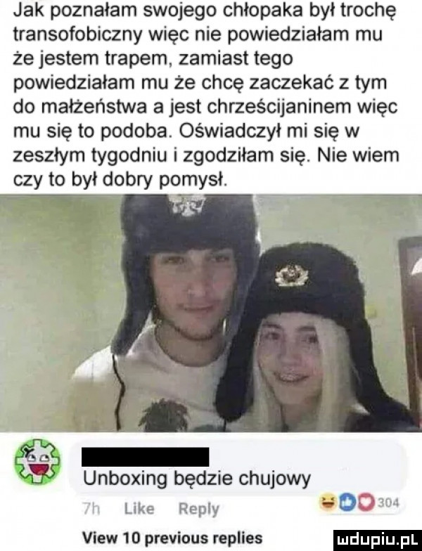 jak poznałam swojego chłopaka był trochę transofobiczny więc nie powiedziałam mu ze jestem trapem zamiast tego powiedziałam mu że chcę zaczekać z tym do małżeństwa a jest chrześcijaninem więc mu się to podoba. oświadczył mi się w zeszłym tygodniu i zgodziłam się. nie wiem czy to był dobry pomysł. unboxing będzie chujowy like romy do view    previous replies