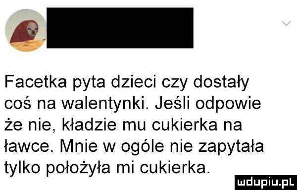 c facetka pyta dzieci czy dostały coś na walentynki. jeśli odpowie że nie. kładzie mu cukierka na ławce. mnie w ogóle nie zapytała tylko położyła mi cukierka