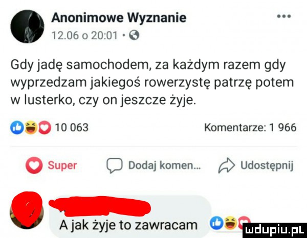 anonimowe wyznanie             e gdy jadę samochodem. za każdym razem gdy wyprzedzam jakiegoś rowerzystę patrzę potem w lusterko czy on jeszcze zyje.            komentarze       o super c dodaj kamen d udostępnij a jak żyje to zawracam   m