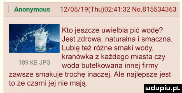 anonymous          tau          no           kto jeszcze uwielbia pić wodę jasi zdrowa naturalna i smaczna lubię też różne smaki wody kranówka z każdego miasta czy woda butelkowana innej firmy zawsze smakuje trochę inaczej. ale najlepsze jest to że czarni jej nie mają luduplu.     kb jpg