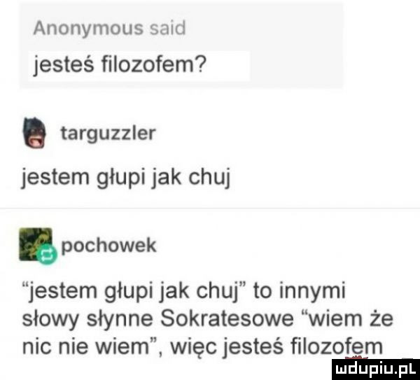 anonymous said jesteś ﬁlozofem. targuzzler jestem głupi jak chuj. pochowek jestem głupi jak chuj to innymi słowy słynne sokratesowe wiem że nic nie wiem więc jesteś ﬁlozofem