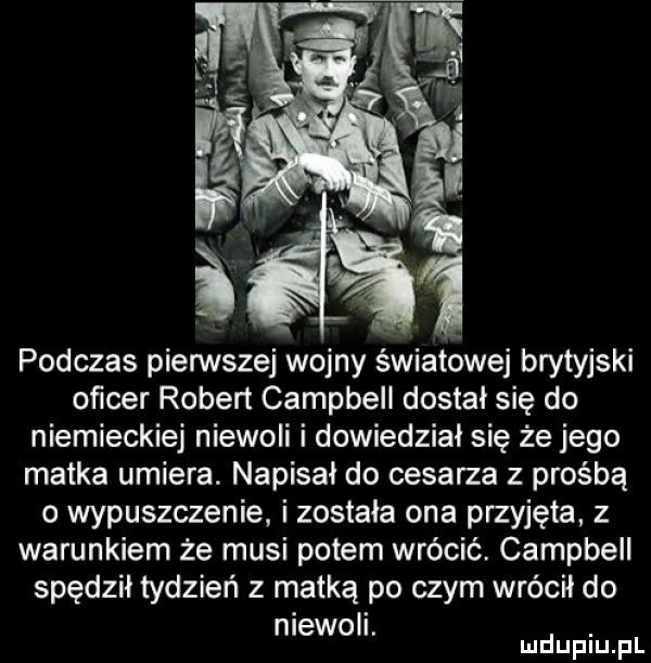 podczas pienstej wojny światowej brytyjski oficer robert campbell dostał się do niemieckiej niewoli i dowiedzial się że jego matka umiera. napisał do cesarza z prośbą o wypuszczenie. i zostala ona przyjęta z warunkiem że musi potem wrócić. campbell spędził tydzień z matką po czym wrócił do niewoli. abakankami mduplu pl