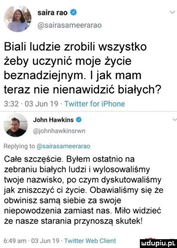 skira reo. sairasameerarao biali ludzie zrobili wszystko żeby uczynić moje życie beznadziejnym. imak mam teraz nie nienawidzić białych         jun    twitter for iphone john hawkins. i ijohllhawkilłsfv l l replymg m saurasameerarao całe szczęście byłem ostatnio na zebraniu białych ludzi iwylosowaliśmy twoje nazwisko. po czym dyskutowaliśmy jak zniszczyć ci życie. obawialiśmy się że obwinisz samą siebie za swoje niepowodzenia zamiast nas. miło widzieć że nasze starania przynoszą skutek    am    jun lf timer web client