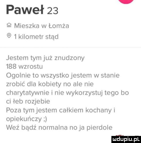 paweł    mieszka w łomża   kilometr stąd jestem tymjuż znudzony     wzrostu ogolnie to wszystkojestem w stanie zrobić dla kobiety no ale nie charytatywnie i nie wykorzystuj tego bo ci łeb rozjebie poza tymjestem całkiem kochany i opiekuńczy weź bądź normalna naja pierdole