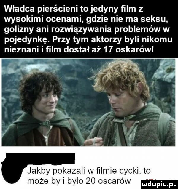 wladca pierścieni to jedyny film z wysokimi ocenami gdzie nie ma seksu golizny ani rozwiązywania problemów w pojedynkę. przy tym aktorzy byli nikomu nieznani i film dostał aż    oskarów zali w ﬁlmie cycki to ylo    oscarów