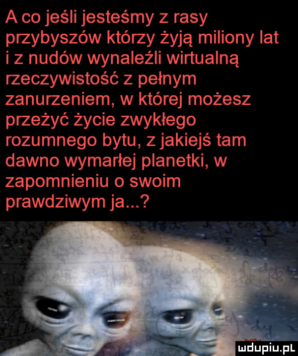 a co jeśli jesteśmy z rasy przybyszów którzy żyją miliony lat iz nudów wynaleźli wirtualną rzeczywistość z pełnym zanurzeniem w której możesz przeżyć życie zwyklego rozumnego bytu z jakiejś tam dawno wymarłej planetki w zapomnieniu o swoim prawdziwym ja. a. abakankami mdueiupl