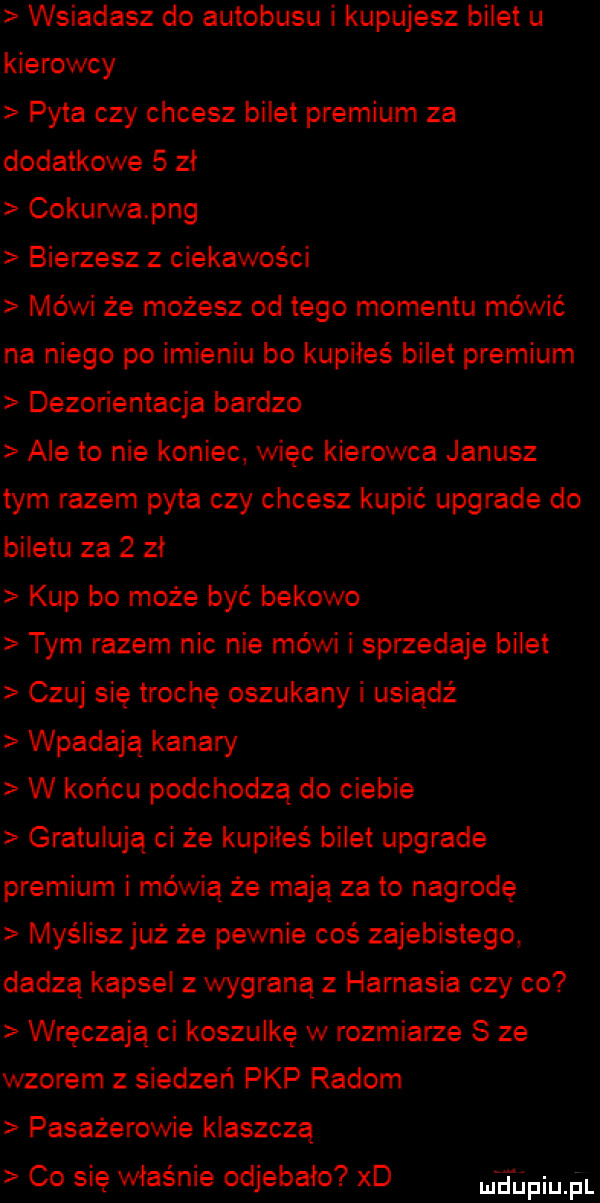 wsiadasz do autobusu i kupujesz bilet u kierowcy pyta czy chcesz bilet premium za dodatkowe   zł cokurwapng bierzesz z ciekawości mówi że możesz od tego momentu mówić na niego po imieniu bo kupiłeś bilet premium dezorientacja bardzo ale to nie koniec. wiec kierowca janusz tym razem pyta czy chcesz kupić upgrade do biletu za   zł kup bo może być bąkowo tym razem nic nie mówi i sprzedaje bilet czuj się trochę oszukany i usiądź wpadają kanary w końcu podchodzą do ciebie gratulują ci że kupiłeś bilet upgrade premium i mówią że mają za to nagrode myślisz już że pewnie coś zajebistego dadzą kapsel wygraną z harnasia czy co wręczają ci koszulkę w rozmiarze s ze wzorem z siedzeń pkp radom pasażerowie klaszczą co się właśnie odjebało xd blin pl