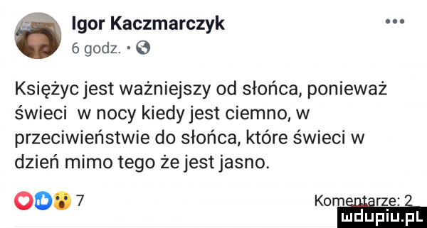 igor kaczmarczyk   godz.   księżyc jest ważniejszy od słońca ponieważ świeci w nocy kiedy jest ciemno w przeciwieństwie do słońca które świeci w dzień mimo tego żejestjasno. oo.   kom. rze mduplu pl