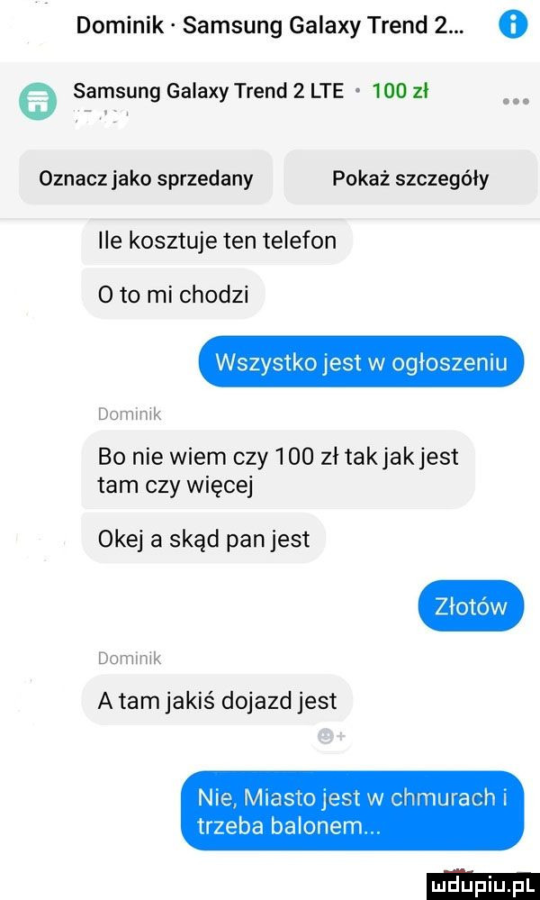 dominik samsung galaxy trend  . o.   samsung galaxy trend   lte     zl oznacz jako sprzedany pokaż szczegóły ile kosztuje ten telefon   to mi chodzi wszystko jest w ogloszeniu bo nie wiem czy     zł takjakjest tam czy więcej domlmk okej a skąd panjest domlmk a tam jakis dojazdjest nie miesiojesi w chmurach trzeba balonem