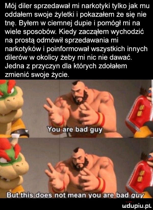 mój diler sprzedawał mi narkotyki tylko jak mu oddałem swoje żyletki i pokazałem że się nie tne. byłem w ciemnej dupie i pomógł mi na wiele sposobów. kiedy zacząłem wychodzić na prostą odmówił sprzedawania mi narkotyków i poinformował wszystkich innych dilerów w okolicy żeby mi nic nie dawać. jedna z przyczyn dla których zdołałem zmienić swoje życie