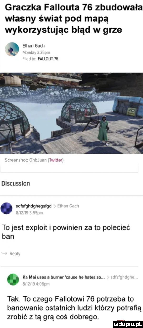 graczka fallouta    zbudowała własny świat pod mapą wykorzystując błąd w grze a ethan gach fallout    discussion. sdisighdghegslgd l to jest exploit i powinien za to polecieć ban. ka mai usus a bumev cause he hades so. tak. to czego fallotowi    potrzeba to banowanie ostatnich ludzi którzy potrafią zrobić z tą grą coś dobrego