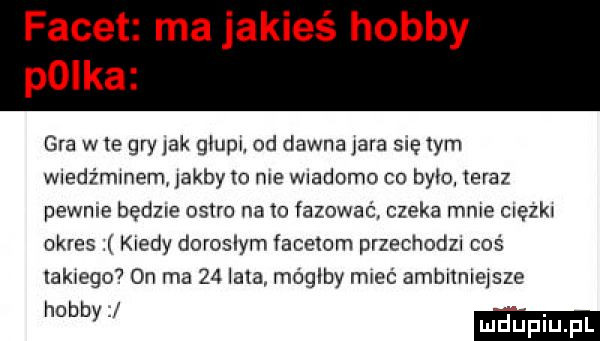 ma jakieś hobby gra w te gry jak głupi. od dawna jara sie tym wledźmmem jakby my me wiadomo co było. teraz pewnie będzie ostro na o fazowac. czeka mnie cuęzlu okres kiedy doroslym facetom przechodu coś lak ego  on ma    lala mógłby lmeć ambnmejsze mm
