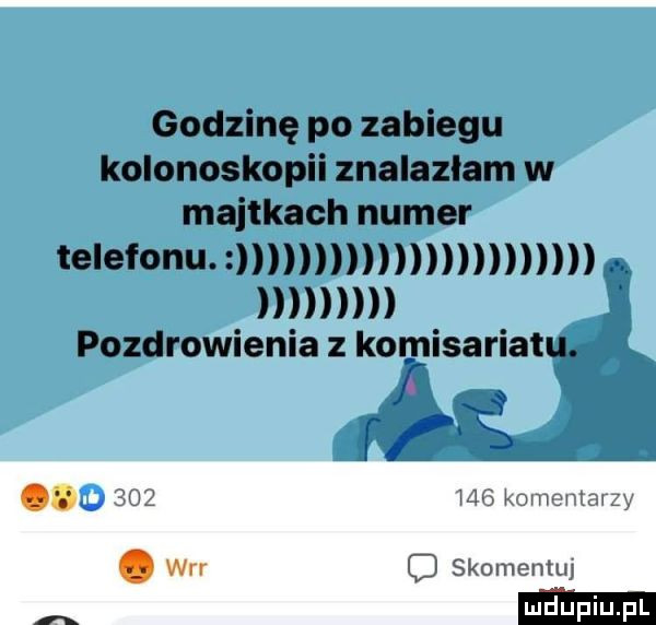 godzinę po zabiegu kolonoskopii znalazłam w majtkach numer telefonu. pozdrowienia z komisariat u     mg komonlawzy. wrr skomentuj