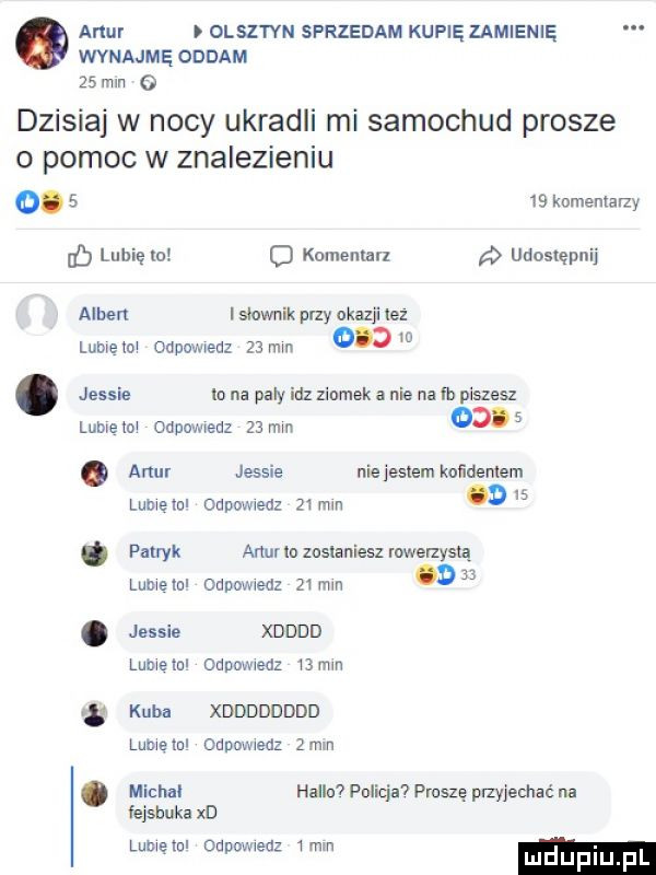 amur i olsztyn sprzedam kupię zamienię wynajmę oddam    min g dzisiaj w nocy ukradli mi samochód prosze o pomoc w znalezieniu.      komemalzy d lubię zo o komemun udostępnij amber i siewnik przy okazji ez lumętm orne wiedz    mm    . jessie lo na pały idz ziomek a nie na fb piszesz lubieni orne en    mm   .  . alu. jessie nie jestem koiidemem lumetul odpowiedz   mm     patryk amur lo zostaniesz rowenysią luciana oupowxedz   mm d jessie xdddd lumeinl odnmwedz oćm   s kuba xdddddddd lumeml odpowiedz  mm michal halla policja  proszę payjechać na fejsbuka xd lumeiul odpowiedz  mm mduplu f