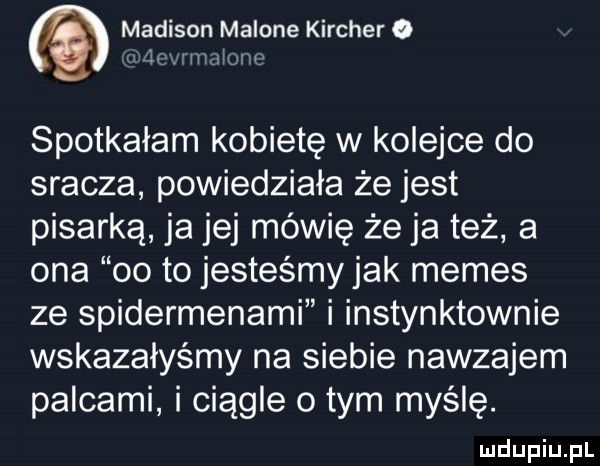 madison malone karcher o jim umiem spotkałam kobietę w kolejce do sracza powiedziała że jest pisarką ja jej mówię że ja też a ona    to jesteśmy jak memes ze spidermenami i instynktownie wskazałyśmy na siebie nawzajem palcami i ciągle o tym myślę