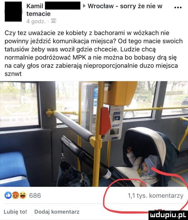 temacie. kamel wrocław sorry że nie w czy tez uważacie ze kobiety z bachorami w wózkach nie powinny jeździć komunikacja miejsca od tego macie swoich tatusiów żeby was wozii gdzie chcecie. ludzie chcą normalnie podróżować mpk a nie można bo bobasy drą się na caby glos oraz zabierają nieproporcjonalnie duzo miejsca sznyt         tys komentarzy w a lublęw doda komentarz mduplu pl