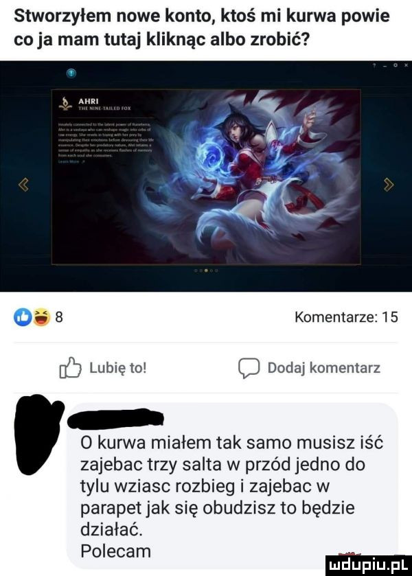 stworzyłem nowe konto ktoś mi kurwa powie co ja mam tutaj kliknąc albo zrobić a   komentarze    bb lubię to c dodaj komentarz o kurwa miałem tak samo musisz iść zajebac trzy salta w przód jedno do tylu wziasc rozbieg i zajebac w parapetjak się obudzisz to będzie działać. polecam