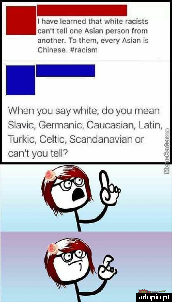 i hace iearned trat weile racists cen t tell one anian person from another to them esery anian is chinese raciom wien y-u say white do y-u mian siavic germanic caucasian. lalin turnic celtic scandanavian or cen t y-u tell