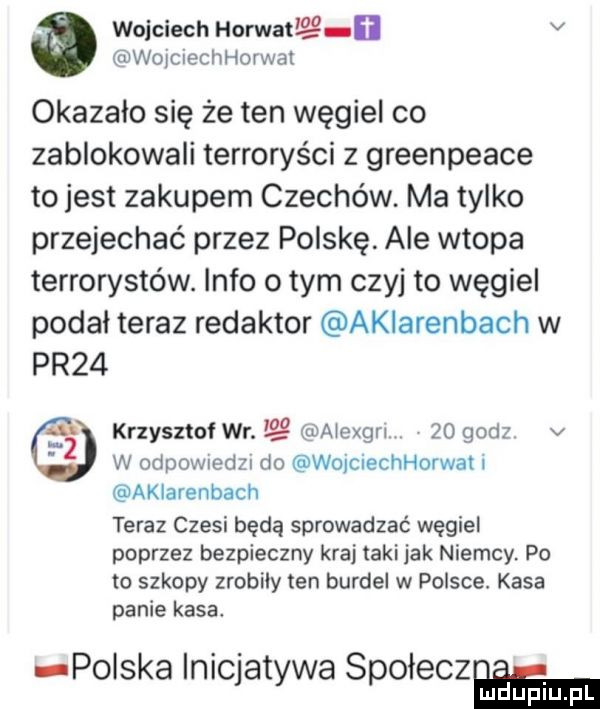 wojciech horwatl lg i v wojciechhorwal okazało się że ten węgiel co zablokowali terroryści z greenpeace to jest zakupem czechow. ma tylko przejechać przez polskę ale wtopa terrorystów. info obym czyj to węgiel podał teraz redaktor akiarenbach w pr   krzysztof wr. aiexgn    godz v w odpownedzn do wojciechhorwah akiarenbach teraz czesi będą sprowadzać węgiel poprzez bezpieczny kraj taki jak niemcy po to szkopy zrobiły ten burdel w polsce. kasa panie kasa polska inicjatywa spoieczmm