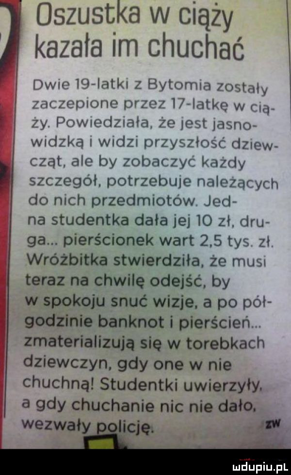 oszustka w ciąży kazała im chuchać dwie    atol z bytomia zostały zacieplone przez i  iatke w   zy. powiedziała że jest jagn  widzka widzi przyszłość dziew czat ale by zobaczyć każdy szczegół. potrzebuje nalezacych do nich przedmiotów. jad na studentka dała jej    zł. ddu ga. pierścionek wart     tys zhi wróżbitka stwierdziła. że mus ter az na chwilę odejść by w obu snuć wizje. a po pół g nie banknot i pierścień. zmaterializują się w torebkach dziewczyn gdy one w nie chuchną studentki uwierzyły. a gdy chuchanie nic nie dało