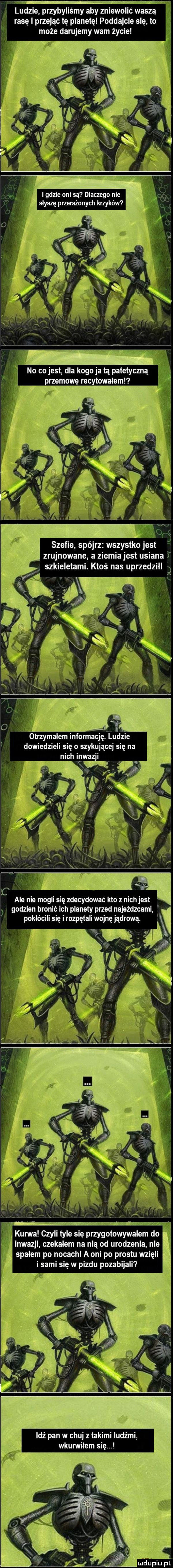 ludzie przybyliśmy aby zniewolić waszą rasę i przejąć tę planetę poddajcie się to może darujemy wam życie no co jest dla kogo ja lą patetyczną przemowę recytowaleml i otrzymałem informację. ludzie dowiedzieli się o szykującej się na nich inwazji w ale nie mogli się zdecydować kto z nich jest godzien bronić ich planety przed najeżdzcami pokłócili się i rozpętali wojnę jądrową. kurwa czyli tyle się przygotowywałem do inwazji czekałem na nią od urodzenia nie spałem po nocach a oni po prestu wzięli i sami się w pizdu pozabijali leź pan w chuj z takimi ludźmi wkurwilem się