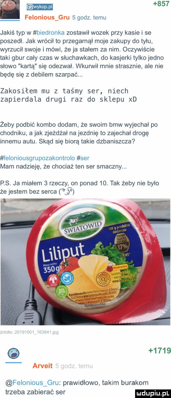 godz temu jakiś typ w biedronka zostawił wozek przy kasie i se poszedł. jak wrócił to przegarnąi moje zakupy do tyłu wyrzucil swoje i mówi że ja stałem za nim. oczywiście taki gbur cały czas w słuchawkach do kasjerki tylko jedno słowo karta się odezwai. wkunnii mnie strasznie ale nie będę się z debilem szarpac. zakosiłem mu z taśmy ser niech zapierdala drugi raz do sklepu xd zeby podbić kombo dodam że swoim bmw wyjechał po chodniku. a jak zjeżdża na jezdnię to zajechał drogę innemu autu. skąd się biorą takie dzbaniszcza feloniousgrupozakontrolo ser mam nadzieję. że chociaż ten ser smaczny. rs. ja miałem   rzeczy on ponad   . tak żeby nie bylo że jestem bez serca ł bo o      felonious gru prawidłowo. takim burakom trzeba zabierać ser